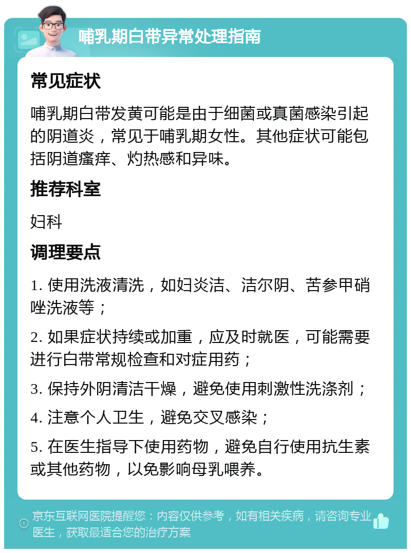 哺乳期白带异常处理指南 常见症状 哺乳期白带发黄可能是由于细菌或真菌感染引起的阴道炎，常见于哺乳期女性。其他症状可能包括阴道瘙痒、灼热感和异味。 推荐科室 妇科 调理要点 1. 使用洗液清洗，如妇炎洁、洁尔阴、苦参甲硝唑洗液等； 2. 如果症状持续或加重，应及时就医，可能需要进行白带常规检查和对症用药； 3. 保持外阴清洁干燥，避免使用刺激性洗涤剂； 4. 注意个人卫生，避免交叉感染； 5. 在医生指导下使用药物，避免自行使用抗生素或其他药物，以免影响母乳喂养。