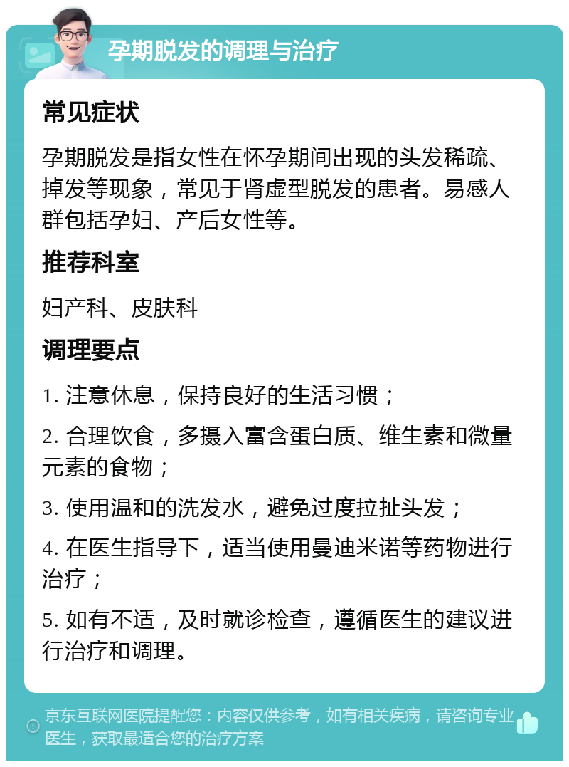 孕期脱发的调理与治疗 常见症状 孕期脱发是指女性在怀孕期间出现的头发稀疏、掉发等现象，常见于肾虚型脱发的患者。易感人群包括孕妇、产后女性等。 推荐科室 妇产科、皮肤科 调理要点 1. 注意休息，保持良好的生活习惯； 2. 合理饮食，多摄入富含蛋白质、维生素和微量元素的食物； 3. 使用温和的洗发水，避免过度拉扯头发； 4. 在医生指导下，适当使用曼迪米诺等药物进行治疗； 5. 如有不适，及时就诊检查，遵循医生的建议进行治疗和调理。