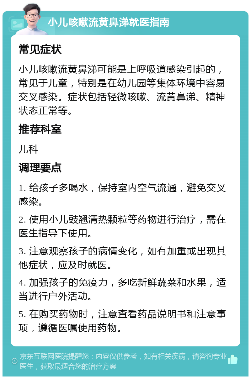 小儿咳嗽流黄鼻涕就医指南 常见症状 小儿咳嗽流黄鼻涕可能是上呼吸道感染引起的，常见于儿童，特别是在幼儿园等集体环境中容易交叉感染。症状包括轻微咳嗽、流黄鼻涕、精神状态正常等。 推荐科室 儿科 调理要点 1. 给孩子多喝水，保持室内空气流通，避免交叉感染。 2. 使用小儿豉翘清热颗粒等药物进行治疗，需在医生指导下使用。 3. 注意观察孩子的病情变化，如有加重或出现其他症状，应及时就医。 4. 加强孩子的免疫力，多吃新鲜蔬菜和水果，适当进行户外活动。 5. 在购买药物时，注意查看药品说明书和注意事项，遵循医嘱使用药物。