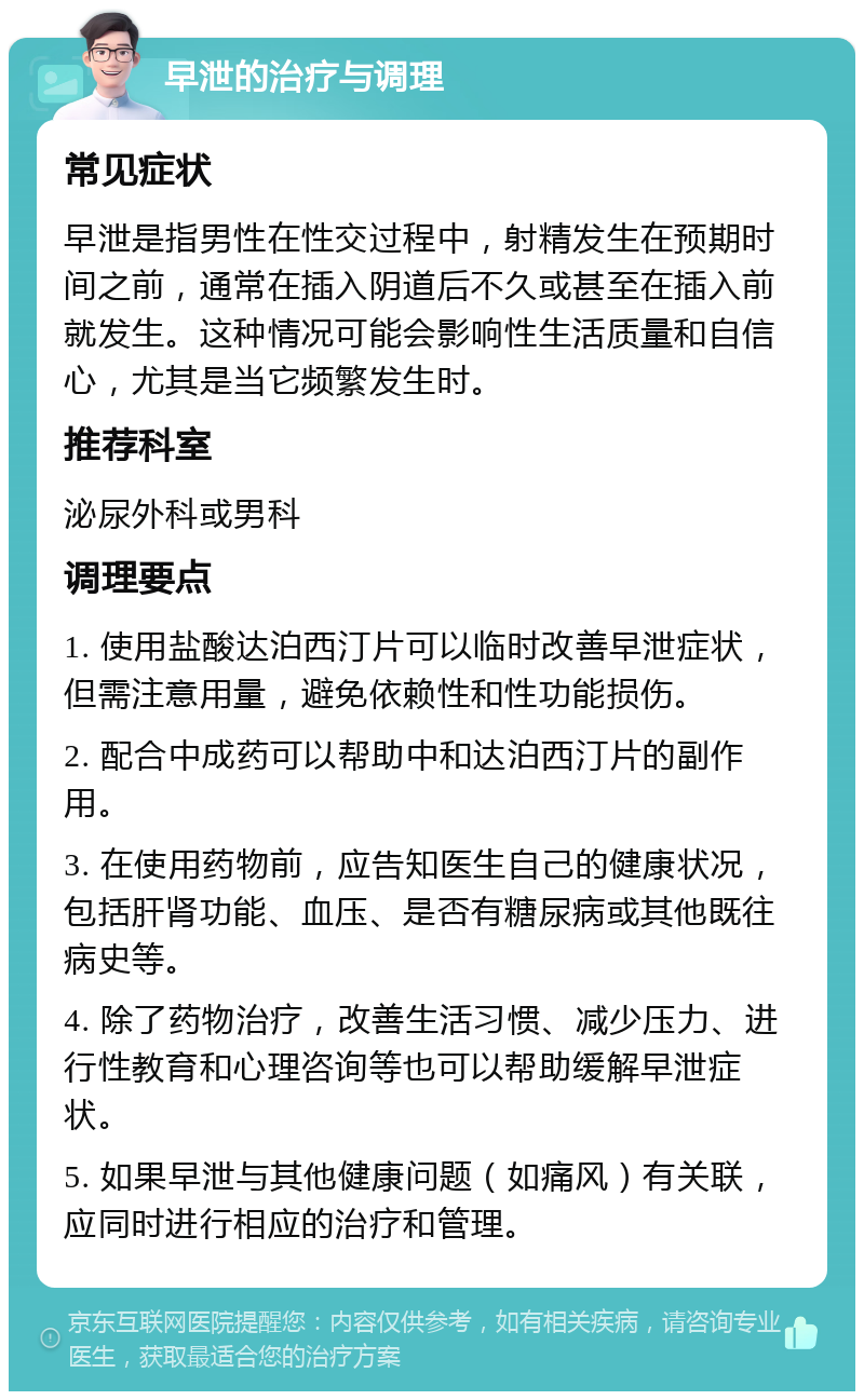 早泄的治疗与调理 常见症状 早泄是指男性在性交过程中，射精发生在预期时间之前，通常在插入阴道后不久或甚至在插入前就发生。这种情况可能会影响性生活质量和自信心，尤其是当它频繁发生时。 推荐科室 泌尿外科或男科 调理要点 1. 使用盐酸达泊西汀片可以临时改善早泄症状，但需注意用量，避免依赖性和性功能损伤。 2. 配合中成药可以帮助中和达泊西汀片的副作用。 3. 在使用药物前，应告知医生自己的健康状况，包括肝肾功能、血压、是否有糖尿病或其他既往病史等。 4. 除了药物治疗，改善生活习惯、减少压力、进行性教育和心理咨询等也可以帮助缓解早泄症状。 5. 如果早泄与其他健康问题（如痛风）有关联，应同时进行相应的治疗和管理。