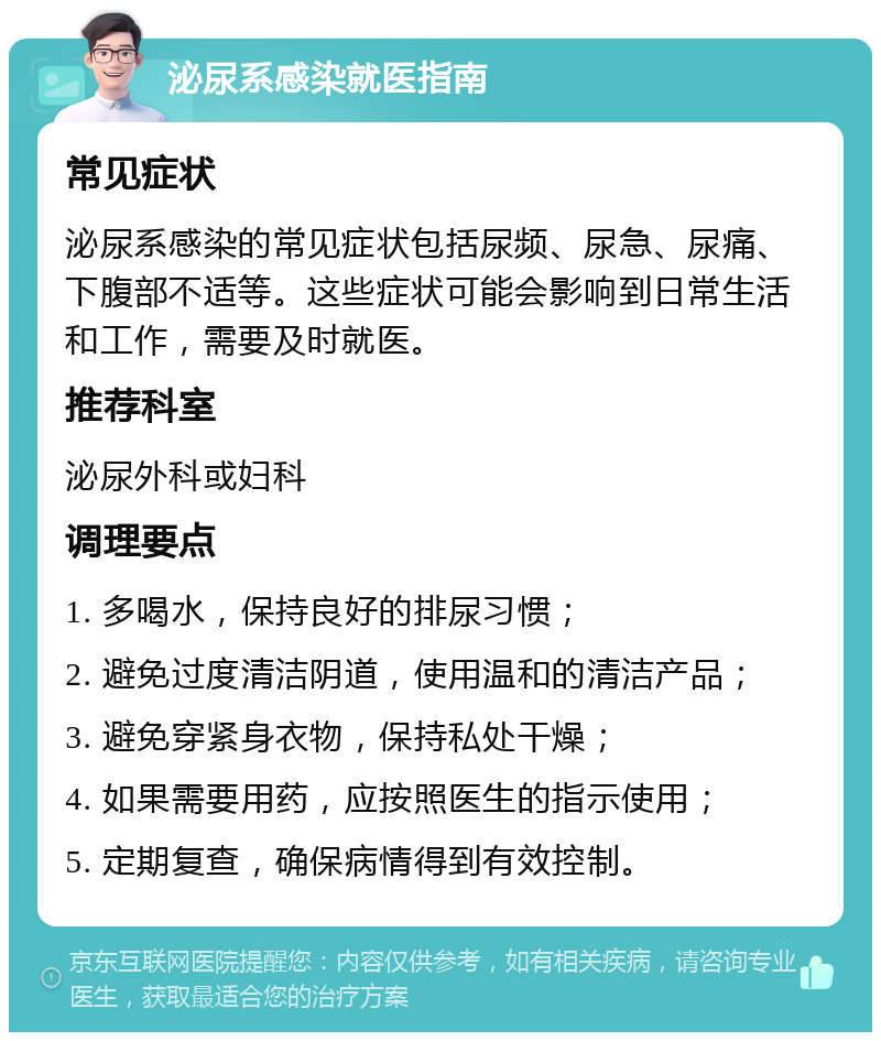 泌尿系感染就医指南 常见症状 泌尿系感染的常见症状包括尿频、尿急、尿痛、下腹部不适等。这些症状可能会影响到日常生活和工作，需要及时就医。 推荐科室 泌尿外科或妇科 调理要点 1. 多喝水，保持良好的排尿习惯； 2. 避免过度清洁阴道，使用温和的清洁产品； 3. 避免穿紧身衣物，保持私处干燥； 4. 如果需要用药，应按照医生的指示使用； 5. 定期复查，确保病情得到有效控制。