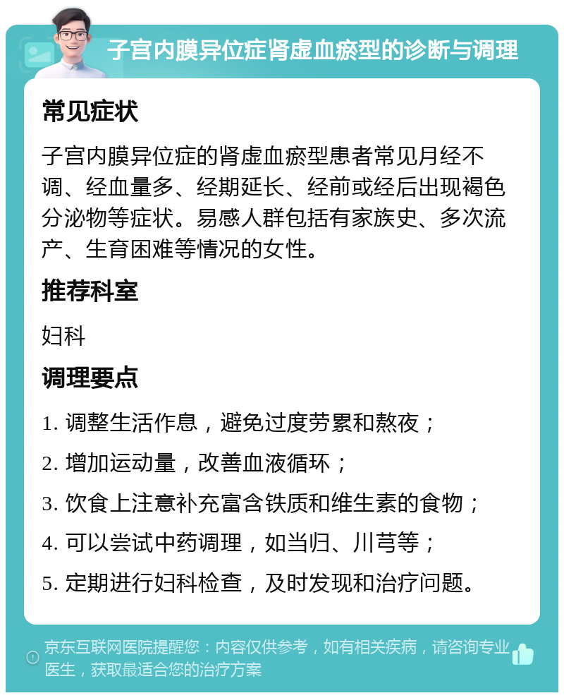 子宫内膜异位症肾虚血瘀型的诊断与调理 常见症状 子宫内膜异位症的肾虚血瘀型患者常见月经不调、经血量多、经期延长、经前或经后出现褐色分泌物等症状。易感人群包括有家族史、多次流产、生育困难等情况的女性。 推荐科室 妇科 调理要点 1. 调整生活作息，避免过度劳累和熬夜； 2. 增加运动量，改善血液循环； 3. 饮食上注意补充富含铁质和维生素的食物； 4. 可以尝试中药调理，如当归、川芎等； 5. 定期进行妇科检查，及时发现和治疗问题。