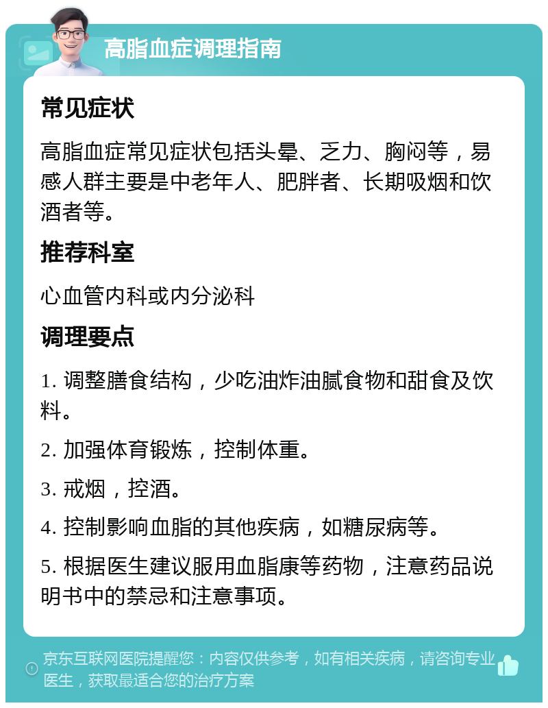 高脂血症调理指南 常见症状 高脂血症常见症状包括头晕、乏力、胸闷等，易感人群主要是中老年人、肥胖者、长期吸烟和饮酒者等。 推荐科室 心血管内科或内分泌科 调理要点 1. 调整膳食结构，少吃油炸油腻食物和甜食及饮料。 2. 加强体育锻炼，控制体重。 3. 戒烟，控酒。 4. 控制影响血脂的其他疾病，如糖尿病等。 5. 根据医生建议服用血脂康等药物，注意药品说明书中的禁忌和注意事项。