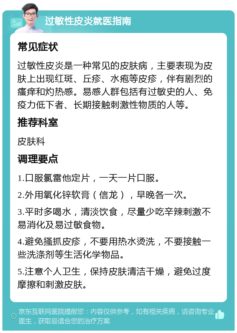 过敏性皮炎就医指南 常见症状 过敏性皮炎是一种常见的皮肤病，主要表现为皮肤上出现红斑、丘疹、水疱等皮疹，伴有剧烈的瘙痒和灼热感。易感人群包括有过敏史的人、免疫力低下者、长期接触刺激性物质的人等。 推荐科室 皮肤科 调理要点 1.口服氯雷他定片，一天一片口服。 2.外用氧化锌软膏（信龙），早晚各一次。 3.平时多喝水，清淡饮食，尽量少吃辛辣刺激不易消化及易过敏食物。 4.避免搔抓皮疹，不要用热水烫洗，不要接触一些洗涤剂等生活化学物品。 5.注意个人卫生，保持皮肤清洁干燥，避免过度摩擦和刺激皮肤。