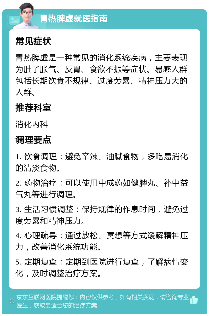 胃热脾虚就医指南 常见症状 胃热脾虚是一种常见的消化系统疾病，主要表现为肚子胀气、反胃、食欲不振等症状。易感人群包括长期饮食不规律、过度劳累、精神压力大的人群。 推荐科室 消化内科 调理要点 1. 饮食调理：避免辛辣、油腻食物，多吃易消化的清淡食物。 2. 药物治疗：可以使用中成药如健脾丸、补中益气丸等进行调理。 3. 生活习惯调整：保持规律的作息时间，避免过度劳累和精神压力。 4. 心理疏导：通过放松、冥想等方式缓解精神压力，改善消化系统功能。 5. 定期复查：定期到医院进行复查，了解病情变化，及时调整治疗方案。