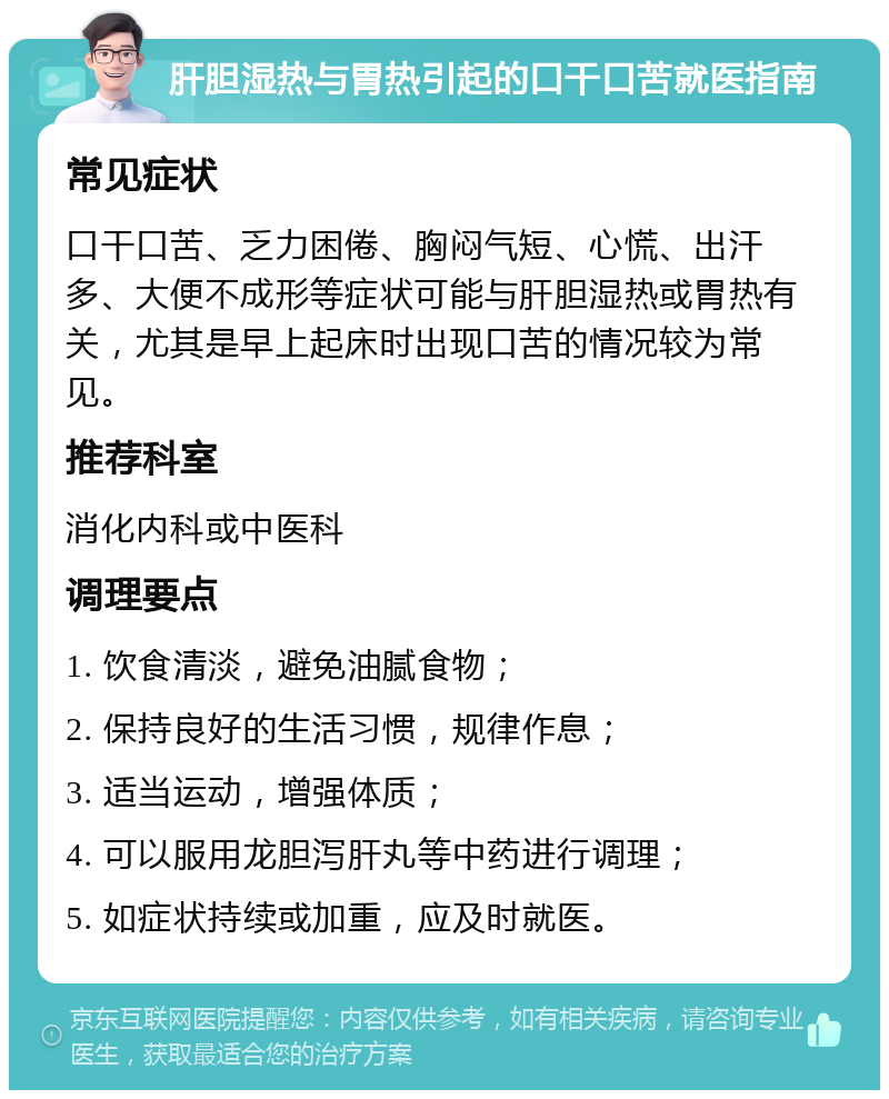 肝胆湿热与胃热引起的口干口苦就医指南 常见症状 口干口苦、乏力困倦、胸闷气短、心慌、出汗多、大便不成形等症状可能与肝胆湿热或胃热有关，尤其是早上起床时出现口苦的情况较为常见。 推荐科室 消化内科或中医科 调理要点 1. 饮食清淡，避免油腻食物； 2. 保持良好的生活习惯，规律作息； 3. 适当运动，增强体质； 4. 可以服用龙胆泻肝丸等中药进行调理； 5. 如症状持续或加重，应及时就医。