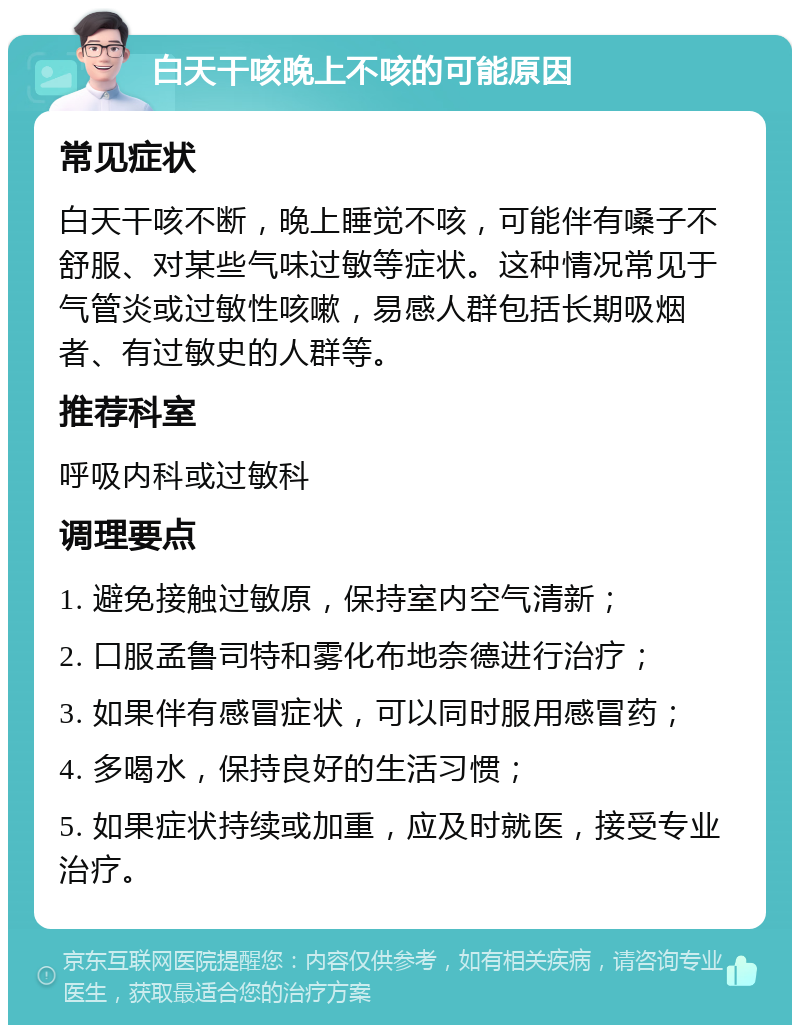 白天干咳晚上不咳的可能原因 常见症状 白天干咳不断，晚上睡觉不咳，可能伴有嗓子不舒服、对某些气味过敏等症状。这种情况常见于气管炎或过敏性咳嗽，易感人群包括长期吸烟者、有过敏史的人群等。 推荐科室 呼吸内科或过敏科 调理要点 1. 避免接触过敏原，保持室内空气清新； 2. 口服孟鲁司特和雾化布地奈德进行治疗； 3. 如果伴有感冒症状，可以同时服用感冒药； 4. 多喝水，保持良好的生活习惯； 5. 如果症状持续或加重，应及时就医，接受专业治疗。