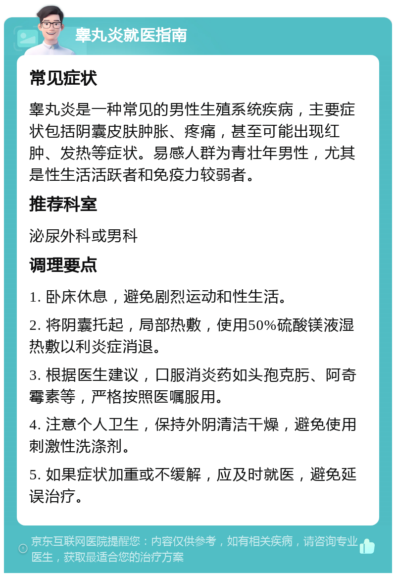 睾丸炎就医指南 常见症状 睾丸炎是一种常见的男性生殖系统疾病，主要症状包括阴囊皮肤肿胀、疼痛，甚至可能出现红肿、发热等症状。易感人群为青壮年男性，尤其是性生活活跃者和免疫力较弱者。 推荐科室 泌尿外科或男科 调理要点 1. 卧床休息，避免剧烈运动和性生活。 2. 将阴囊托起，局部热敷，使用50%硫酸镁液湿热敷以利炎症消退。 3. 根据医生建议，口服消炎药如头孢克肟、阿奇霉素等，严格按照医嘱服用。 4. 注意个人卫生，保持外阴清洁干燥，避免使用刺激性洗涤剂。 5. 如果症状加重或不缓解，应及时就医，避免延误治疗。