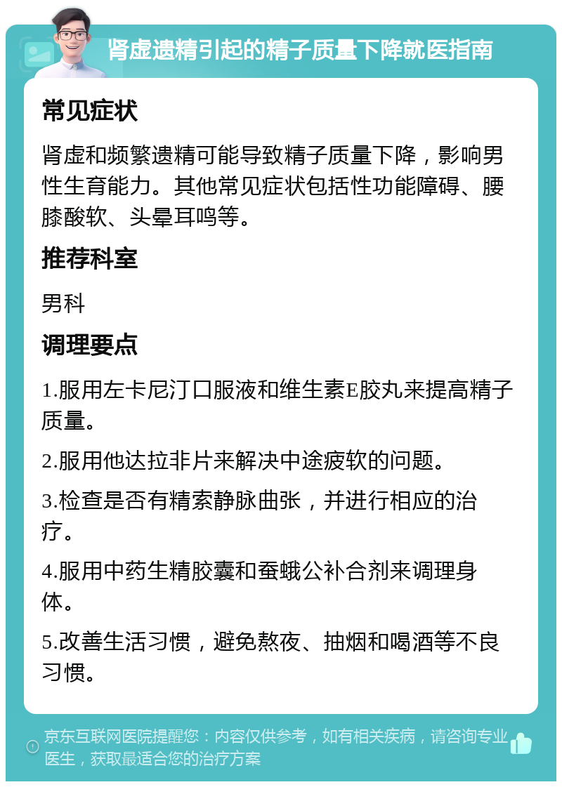 肾虚遗精引起的精子质量下降就医指南 常见症状 肾虚和频繁遗精可能导致精子质量下降，影响男性生育能力。其他常见症状包括性功能障碍、腰膝酸软、头晕耳鸣等。 推荐科室 男科 调理要点 1.服用左卡尼汀口服液和维生素E胶丸来提高精子质量。 2.服用他达拉非片来解决中途疲软的问题。 3.检查是否有精索静脉曲张，并进行相应的治疗。 4.服用中药生精胶囊和蚕蛾公补合剂来调理身体。 5.改善生活习惯，避免熬夜、抽烟和喝酒等不良习惯。