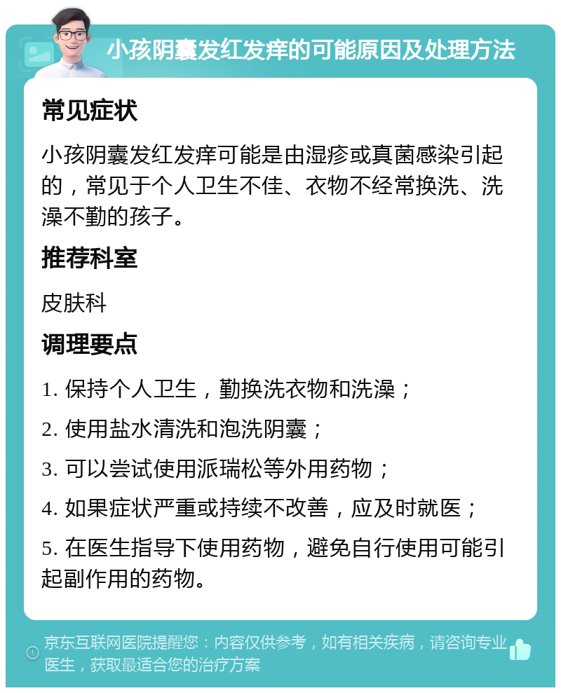 小孩阴囊发红发痒的可能原因及处理方法 常见症状 小孩阴囊发红发痒可能是由湿疹或真菌感染引起的，常见于个人卫生不佳、衣物不经常换洗、洗澡不勤的孩子。 推荐科室 皮肤科 调理要点 1. 保持个人卫生，勤换洗衣物和洗澡； 2. 使用盐水清洗和泡洗阴囊； 3. 可以尝试使用派瑞松等外用药物； 4. 如果症状严重或持续不改善，应及时就医； 5. 在医生指导下使用药物，避免自行使用可能引起副作用的药物。