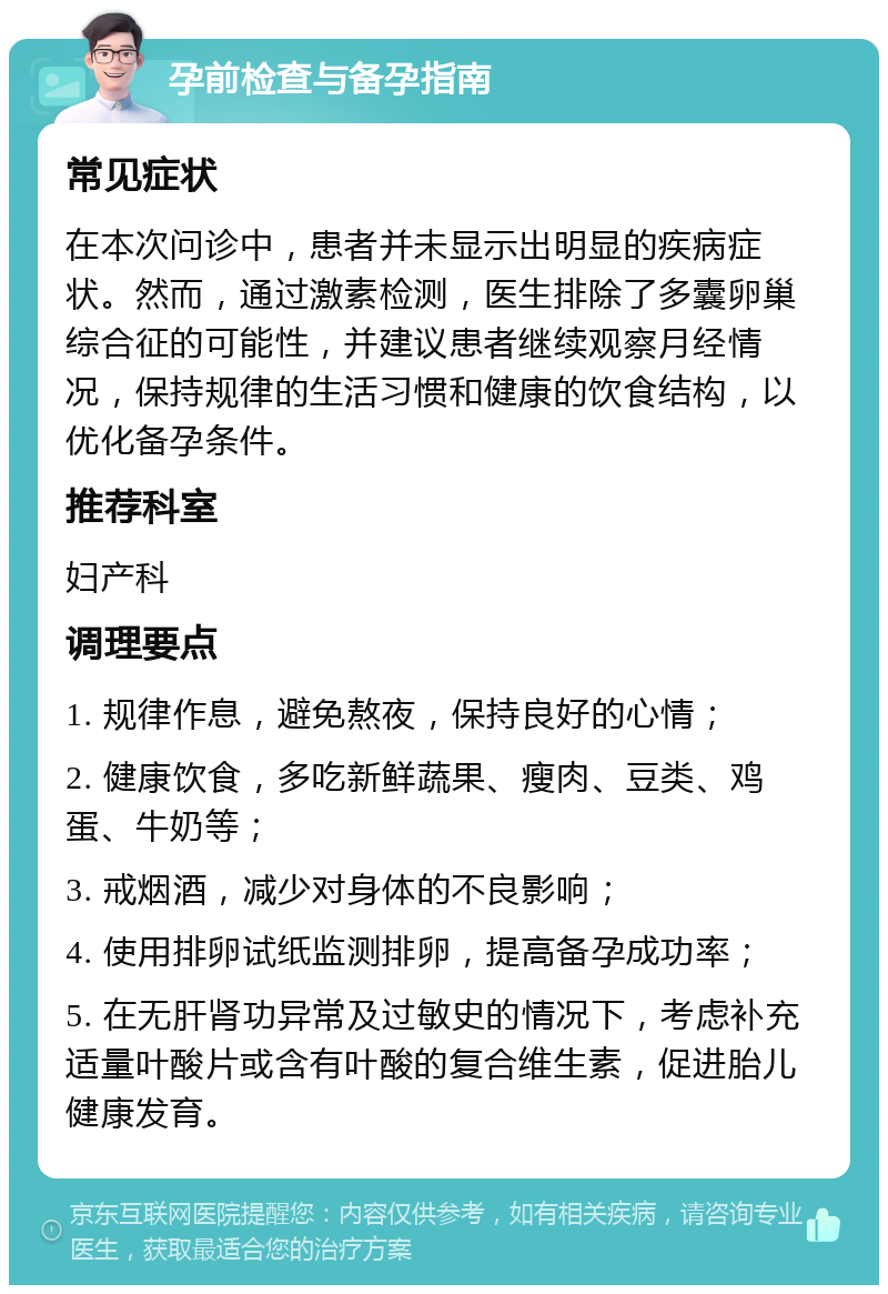 孕前检查与备孕指南 常见症状 在本次问诊中，患者并未显示出明显的疾病症状。然而，通过激素检测，医生排除了多囊卵巢综合征的可能性，并建议患者继续观察月经情况，保持规律的生活习惯和健康的饮食结构，以优化备孕条件。 推荐科室 妇产科 调理要点 1. 规律作息，避免熬夜，保持良好的心情； 2. 健康饮食，多吃新鲜蔬果、瘦肉、豆类、鸡蛋、牛奶等； 3. 戒烟酒，减少对身体的不良影响； 4. 使用排卵试纸监测排卵，提高备孕成功率； 5. 在无肝肾功异常及过敏史的情况下，考虑补充适量叶酸片或含有叶酸的复合维生素，促进胎儿健康发育。