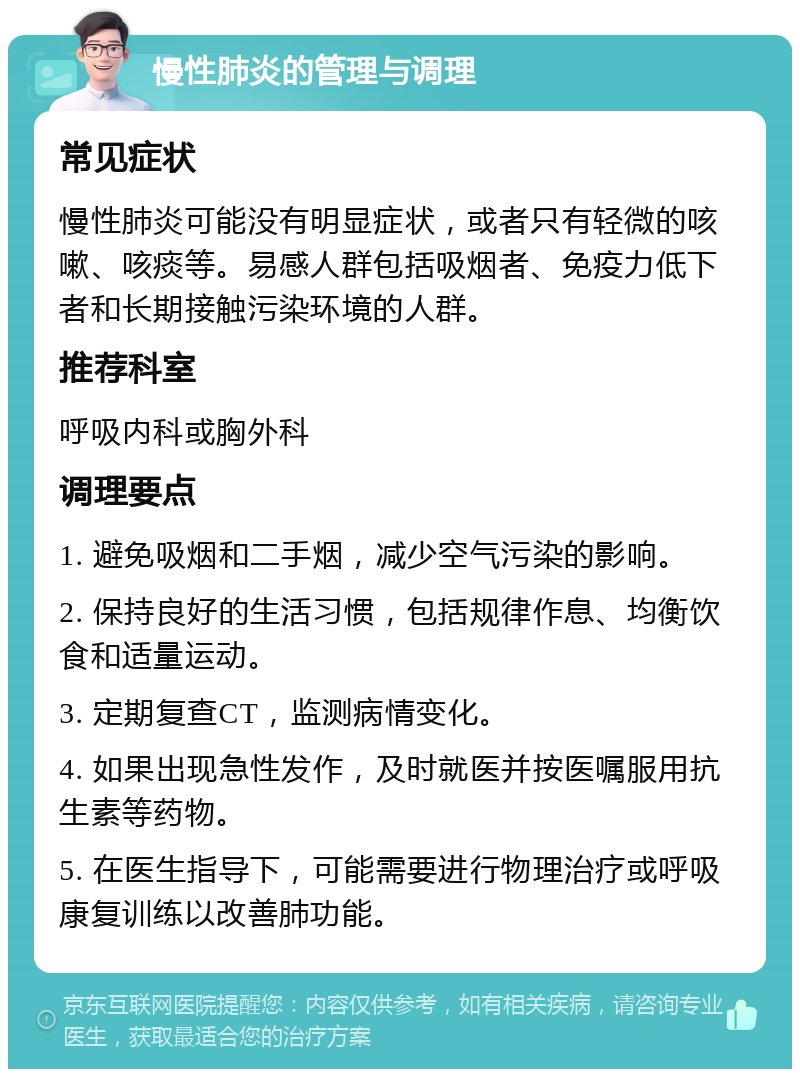 慢性肺炎的管理与调理 常见症状 慢性肺炎可能没有明显症状，或者只有轻微的咳嗽、咳痰等。易感人群包括吸烟者、免疫力低下者和长期接触污染环境的人群。 推荐科室 呼吸内科或胸外科 调理要点 1. 避免吸烟和二手烟，减少空气污染的影响。 2. 保持良好的生活习惯，包括规律作息、均衡饮食和适量运动。 3. 定期复查CT，监测病情变化。 4. 如果出现急性发作，及时就医并按医嘱服用抗生素等药物。 5. 在医生指导下，可能需要进行物理治疗或呼吸康复训练以改善肺功能。