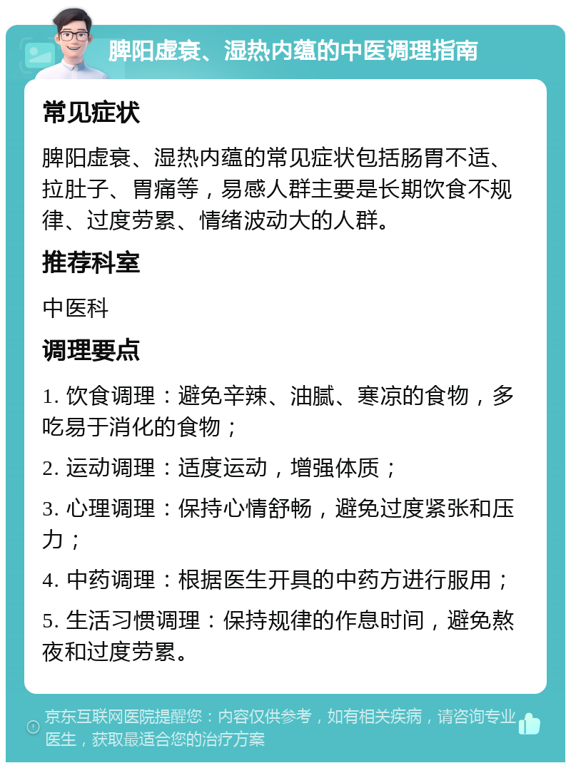 脾阳虚衰、湿热内蕴的中医调理指南 常见症状 脾阳虚衰、湿热内蕴的常见症状包括肠胃不适、拉肚子、胃痛等，易感人群主要是长期饮食不规律、过度劳累、情绪波动大的人群。 推荐科室 中医科 调理要点 1. 饮食调理：避免辛辣、油腻、寒凉的食物，多吃易于消化的食物； 2. 运动调理：适度运动，增强体质； 3. 心理调理：保持心情舒畅，避免过度紧张和压力； 4. 中药调理：根据医生开具的中药方进行服用； 5. 生活习惯调理：保持规律的作息时间，避免熬夜和过度劳累。