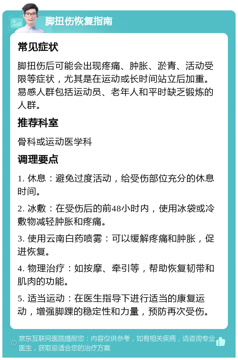 脚扭伤恢复指南 常见症状 脚扭伤后可能会出现疼痛、肿胀、淤青、活动受限等症状，尤其是在运动或长时间站立后加重。易感人群包括运动员、老年人和平时缺乏锻炼的人群。 推荐科室 骨科或运动医学科 调理要点 1. 休息：避免过度活动，给受伤部位充分的休息时间。 2. 冰敷：在受伤后的前48小时内，使用冰袋或冷敷物减轻肿胀和疼痛。 3. 使用云南白药喷雾：可以缓解疼痛和肿胀，促进恢复。 4. 物理治疗：如按摩、牵引等，帮助恢复韧带和肌肉的功能。 5. 适当运动：在医生指导下进行适当的康复运动，增强脚踝的稳定性和力量，预防再次受伤。