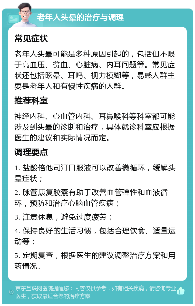 老年人头晕的治疗与调理 常见症状 老年人头晕可能是多种原因引起的，包括但不限于高血压、贫血、心脏病、内耳问题等。常见症状还包括眩晕、耳鸣、视力模糊等，易感人群主要是老年人和有慢性疾病的人群。 推荐科室 神经内科、心血管内科、耳鼻喉科等科室都可能涉及到头晕的诊断和治疗，具体就诊科室应根据医生的建议和实际情况而定。 调理要点 1. 盐酸倍他司汀口服液可以改善微循环，缓解头晕症状； 2. 脉管康复胶囊有助于改善血管弹性和血液循环，预防和治疗心脑血管疾病； 3. 注意休息，避免过度疲劳； 4. 保持良好的生活习惯，包括合理饮食、适量运动等； 5. 定期复查，根据医生的建议调整治疗方案和用药情况。