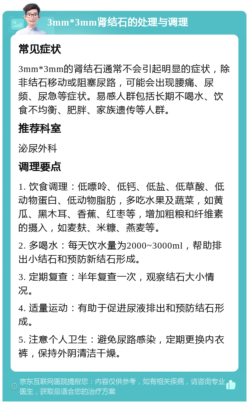 3mm*3mm肾结石的处理与调理 常见症状 3mm*3mm的肾结石通常不会引起明显的症状，除非结石移动或阻塞尿路，可能会出现腰痛、尿频、尿急等症状。易感人群包括长期不喝水、饮食不均衡、肥胖、家族遗传等人群。 推荐科室 泌尿外科 调理要点 1. 饮食调理：低嘌呤、低钙、低盐、低草酸、低动物蛋白、低动物脂肪，多吃水果及蔬菜，如黄瓜、黑木耳、香蕉、红枣等，增加粗粮和纤维素的摄入，如麦麸、米糠、燕麦等。 2. 多喝水：每天饮水量为2000~3000ml，帮助排出小结石和预防新结石形成。 3. 定期复查：半年复查一次，观察结石大小情况。 4. 适量运动：有助于促进尿液排出和预防结石形成。 5. 注意个人卫生：避免尿路感染，定期更换内衣裤，保持外阴清洁干燥。