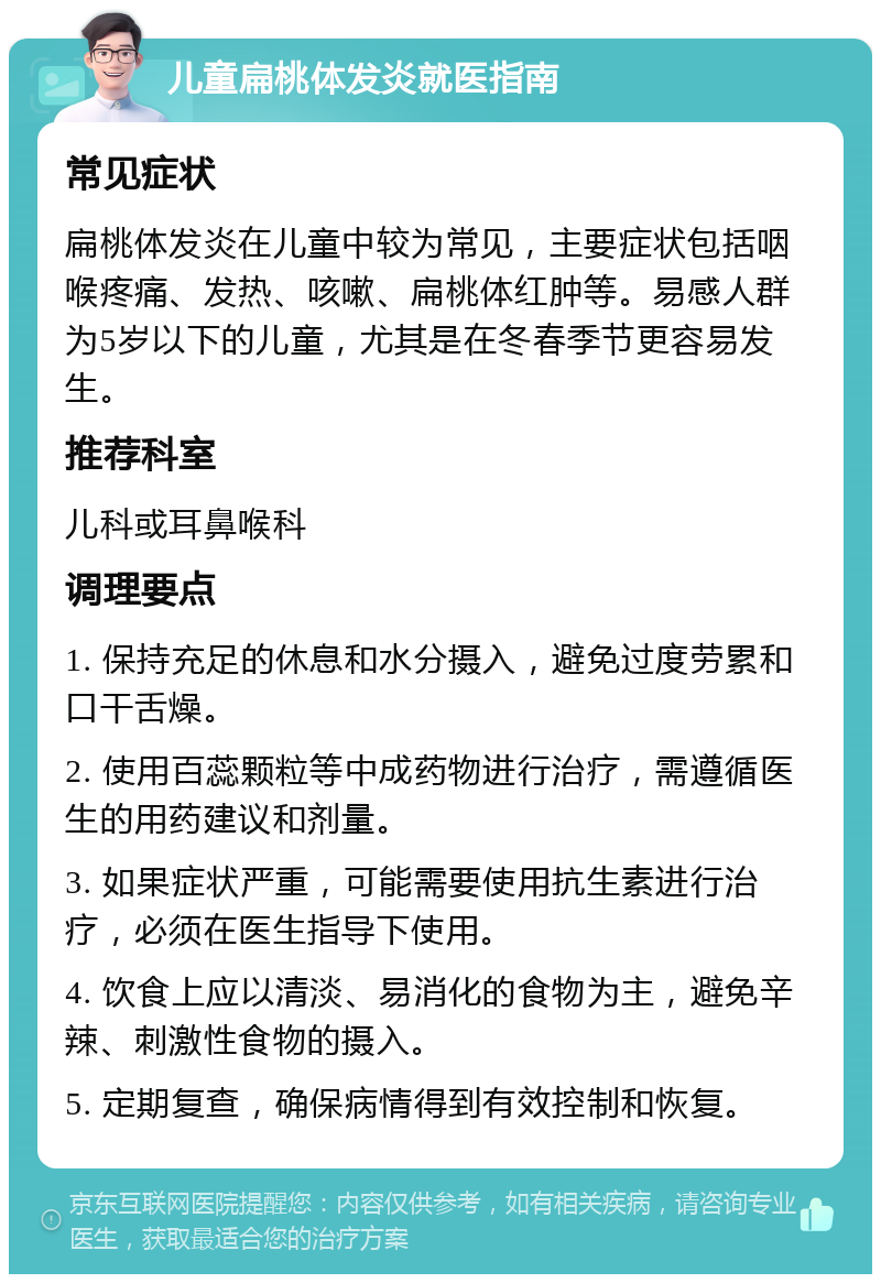 儿童扁桃体发炎就医指南 常见症状 扁桃体发炎在儿童中较为常见，主要症状包括咽喉疼痛、发热、咳嗽、扁桃体红肿等。易感人群为5岁以下的儿童，尤其是在冬春季节更容易发生。 推荐科室 儿科或耳鼻喉科 调理要点 1. 保持充足的休息和水分摄入，避免过度劳累和口干舌燥。 2. 使用百蕊颗粒等中成药物进行治疗，需遵循医生的用药建议和剂量。 3. 如果症状严重，可能需要使用抗生素进行治疗，必须在医生指导下使用。 4. 饮食上应以清淡、易消化的食物为主，避免辛辣、刺激性食物的摄入。 5. 定期复查，确保病情得到有效控制和恢复。