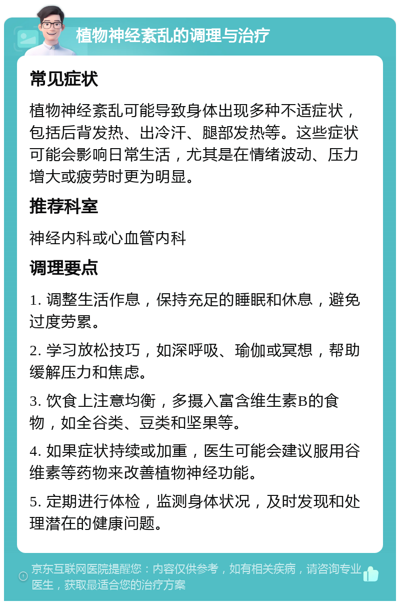 植物神经紊乱的调理与治疗 常见症状 植物神经紊乱可能导致身体出现多种不适症状，包括后背发热、出冷汗、腿部发热等。这些症状可能会影响日常生活，尤其是在情绪波动、压力增大或疲劳时更为明显。 推荐科室 神经内科或心血管内科 调理要点 1. 调整生活作息，保持充足的睡眠和休息，避免过度劳累。 2. 学习放松技巧，如深呼吸、瑜伽或冥想，帮助缓解压力和焦虑。 3. 饮食上注意均衡，多摄入富含维生素B的食物，如全谷类、豆类和坚果等。 4. 如果症状持续或加重，医生可能会建议服用谷维素等药物来改善植物神经功能。 5. 定期进行体检，监测身体状况，及时发现和处理潜在的健康问题。