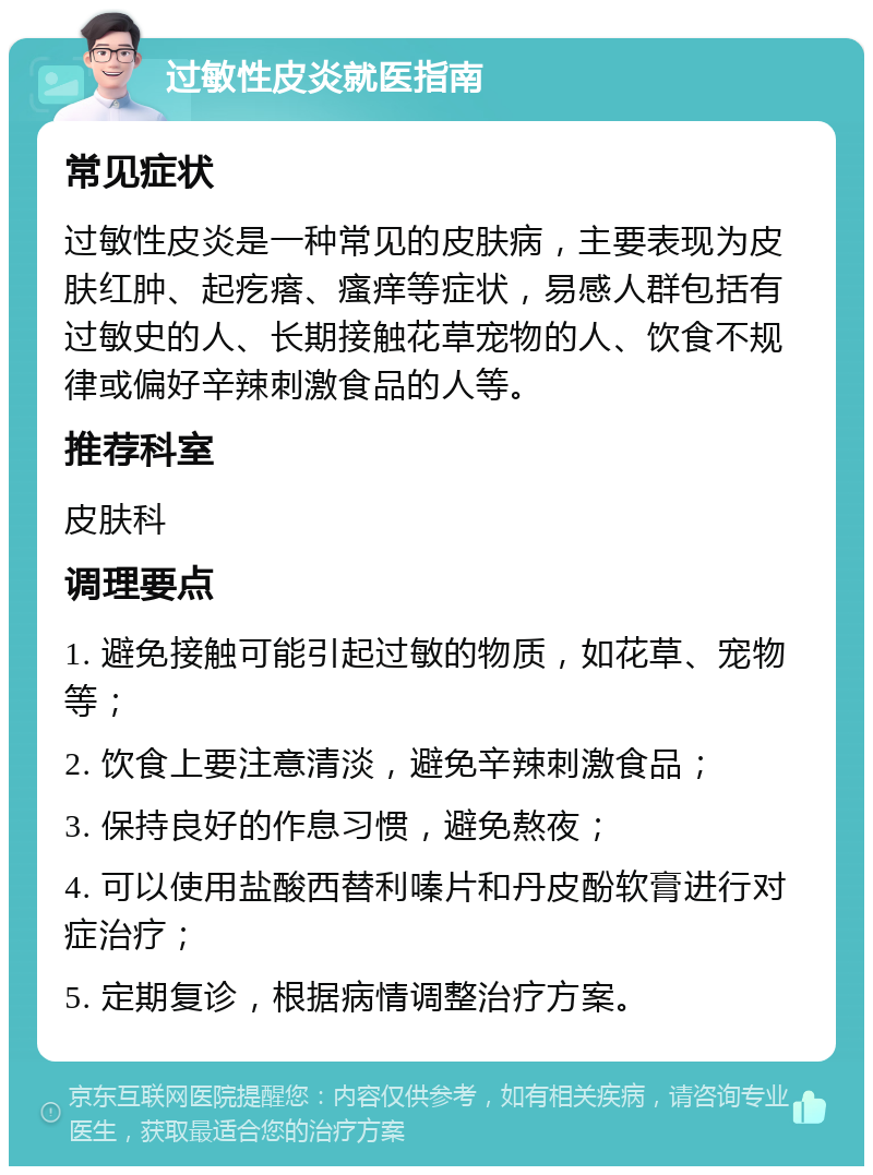 过敏性皮炎就医指南 常见症状 过敏性皮炎是一种常见的皮肤病，主要表现为皮肤红肿、起疙瘩、瘙痒等症状，易感人群包括有过敏史的人、长期接触花草宠物的人、饮食不规律或偏好辛辣刺激食品的人等。 推荐科室 皮肤科 调理要点 1. 避免接触可能引起过敏的物质，如花草、宠物等； 2. 饮食上要注意清淡，避免辛辣刺激食品； 3. 保持良好的作息习惯，避免熬夜； 4. 可以使用盐酸西替利嗪片和丹皮酚软膏进行对症治疗； 5. 定期复诊，根据病情调整治疗方案。