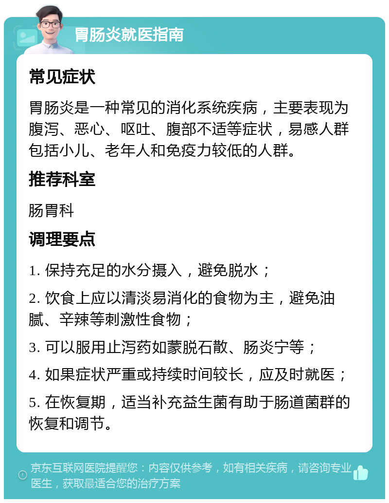 胃肠炎就医指南 常见症状 胃肠炎是一种常见的消化系统疾病，主要表现为腹泻、恶心、呕吐、腹部不适等症状，易感人群包括小儿、老年人和免疫力较低的人群。 推荐科室 肠胃科 调理要点 1. 保持充足的水分摄入，避免脱水； 2. 饮食上应以清淡易消化的食物为主，避免油腻、辛辣等刺激性食物； 3. 可以服用止泻药如蒙脱石散、肠炎宁等； 4. 如果症状严重或持续时间较长，应及时就医； 5. 在恢复期，适当补充益生菌有助于肠道菌群的恢复和调节。