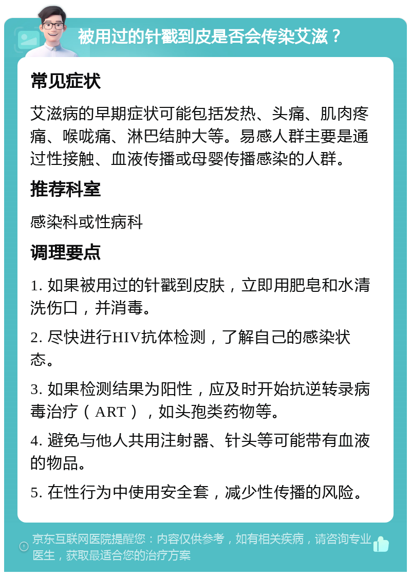 被用过的针戳到皮是否会传染艾滋？ 常见症状 艾滋病的早期症状可能包括发热、头痛、肌肉疼痛、喉咙痛、淋巴结肿大等。易感人群主要是通过性接触、血液传播或母婴传播感染的人群。 推荐科室 感染科或性病科 调理要点 1. 如果被用过的针戳到皮肤，立即用肥皂和水清洗伤口，并消毒。 2. 尽快进行HIV抗体检测，了解自己的感染状态。 3. 如果检测结果为阳性，应及时开始抗逆转录病毒治疗（ART），如头孢类药物等。 4. 避免与他人共用注射器、针头等可能带有血液的物品。 5. 在性行为中使用安全套，减少性传播的风险。