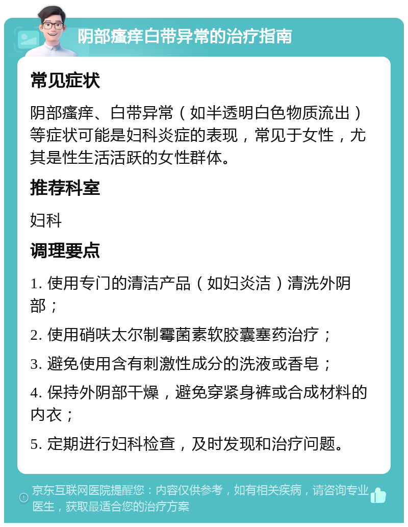 阴部瘙痒白带异常的治疗指南 常见症状 阴部瘙痒、白带异常（如半透明白色物质流出）等症状可能是妇科炎症的表现，常见于女性，尤其是性生活活跃的女性群体。 推荐科室 妇科 调理要点 1. 使用专门的清洁产品（如妇炎洁）清洗外阴部； 2. 使用硝呋太尔制霉菌素软胶囊塞药治疗； 3. 避免使用含有刺激性成分的洗液或香皂； 4. 保持外阴部干燥，避免穿紧身裤或合成材料的内衣； 5. 定期进行妇科检查，及时发现和治疗问题。