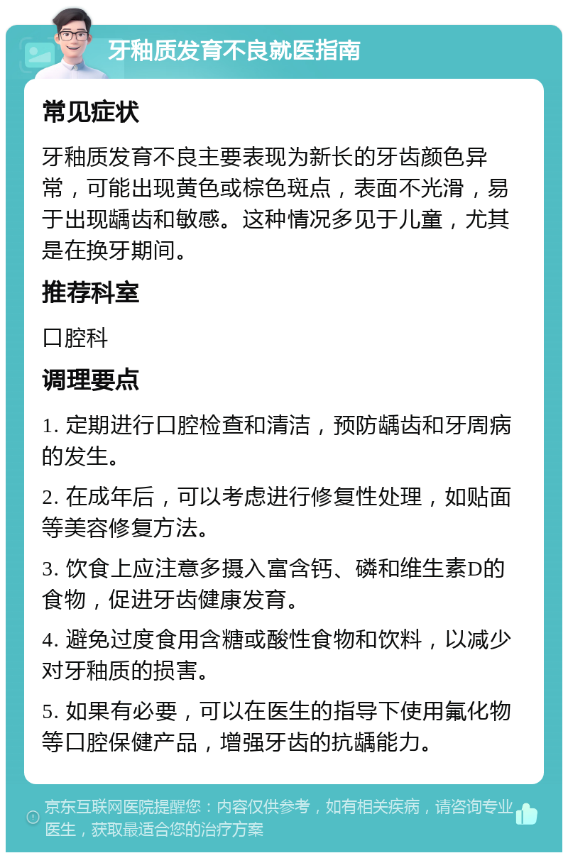 牙釉质发育不良就医指南 常见症状 牙釉质发育不良主要表现为新长的牙齿颜色异常，可能出现黄色或棕色斑点，表面不光滑，易于出现龋齿和敏感。这种情况多见于儿童，尤其是在换牙期间。 推荐科室 口腔科 调理要点 1. 定期进行口腔检查和清洁，预防龋齿和牙周病的发生。 2. 在成年后，可以考虑进行修复性处理，如贴面等美容修复方法。 3. 饮食上应注意多摄入富含钙、磷和维生素D的食物，促进牙齿健康发育。 4. 避免过度食用含糖或酸性食物和饮料，以减少对牙釉质的损害。 5. 如果有必要，可以在医生的指导下使用氟化物等口腔保健产品，增强牙齿的抗龋能力。