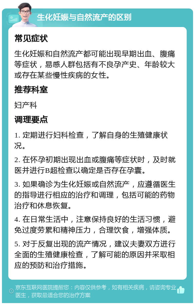 生化妊娠与自然流产的区别 常见症状 生化妊娠和自然流产都可能出现早期出血、腹痛等症状，易感人群包括有不良孕产史、年龄较大或存在某些慢性疾病的女性。 推荐科室 妇产科 调理要点 1. 定期进行妇科检查，了解自身的生殖健康状况。 2. 在怀孕初期出现出血或腹痛等症状时，及时就医并进行B超检查以确定是否存在孕囊。 3. 如果确诊为生化妊娠或自然流产，应遵循医生的指导进行相应的治疗和调理，包括可能的药物治疗和休息恢复。 4. 在日常生活中，注意保持良好的生活习惯，避免过度劳累和精神压力，合理饮食，增强体质。 5. 对于反复出现的流产情况，建议夫妻双方进行全面的生殖健康检查，了解可能的原因并采取相应的预防和治疗措施。