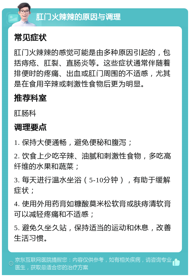 肛门火辣辣的原因与调理 常见症状 肛门火辣辣的感觉可能是由多种原因引起的，包括痔疮、肛裂、直肠炎等。这些症状通常伴随着排便时的疼痛、出血或肛门周围的不适感，尤其是在食用辛辣或刺激性食物后更为明显。 推荐科室 肛肠科 调理要点 1. 保持大便通畅，避免便秘和腹泻； 2. 饮食上少吃辛辣、油腻和刺激性食物，多吃高纤维的水果和蔬菜； 3. 每天进行温水坐浴（5-10分钟），有助于缓解症状； 4. 使用外用药膏如糠酸莫米松软膏或肤痔清软膏可以减轻疼痛和不适感； 5. 避免久坐久站，保持适当的运动和休息，改善生活习惯。