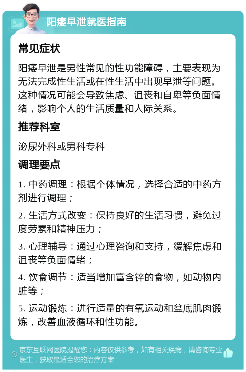 阳痿早泄就医指南 常见症状 阳痿早泄是男性常见的性功能障碍，主要表现为无法完成性生活或在性生活中出现早泄等问题。这种情况可能会导致焦虑、沮丧和自卑等负面情绪，影响个人的生活质量和人际关系。 推荐科室 泌尿外科或男科专科 调理要点 1. 中药调理：根据个体情况，选择合适的中药方剂进行调理； 2. 生活方式改变：保持良好的生活习惯，避免过度劳累和精神压力； 3. 心理辅导：通过心理咨询和支持，缓解焦虑和沮丧等负面情绪； 4. 饮食调节：适当增加富含锌的食物，如动物内脏等； 5. 运动锻炼：进行适量的有氧运动和盆底肌肉锻炼，改善血液循环和性功能。