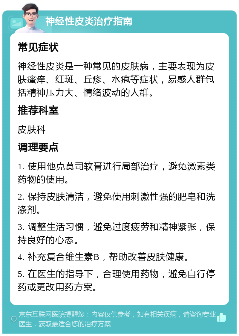 神经性皮炎治疗指南 常见症状 神经性皮炎是一种常见的皮肤病，主要表现为皮肤瘙痒、红斑、丘疹、水疱等症状，易感人群包括精神压力大、情绪波动的人群。 推荐科室 皮肤科 调理要点 1. 使用他克莫司软膏进行局部治疗，避免激素类药物的使用。 2. 保持皮肤清洁，避免使用刺激性强的肥皂和洗涤剂。 3. 调整生活习惯，避免过度疲劳和精神紧张，保持良好的心态。 4. 补充复合维生素B，帮助改善皮肤健康。 5. 在医生的指导下，合理使用药物，避免自行停药或更改用药方案。