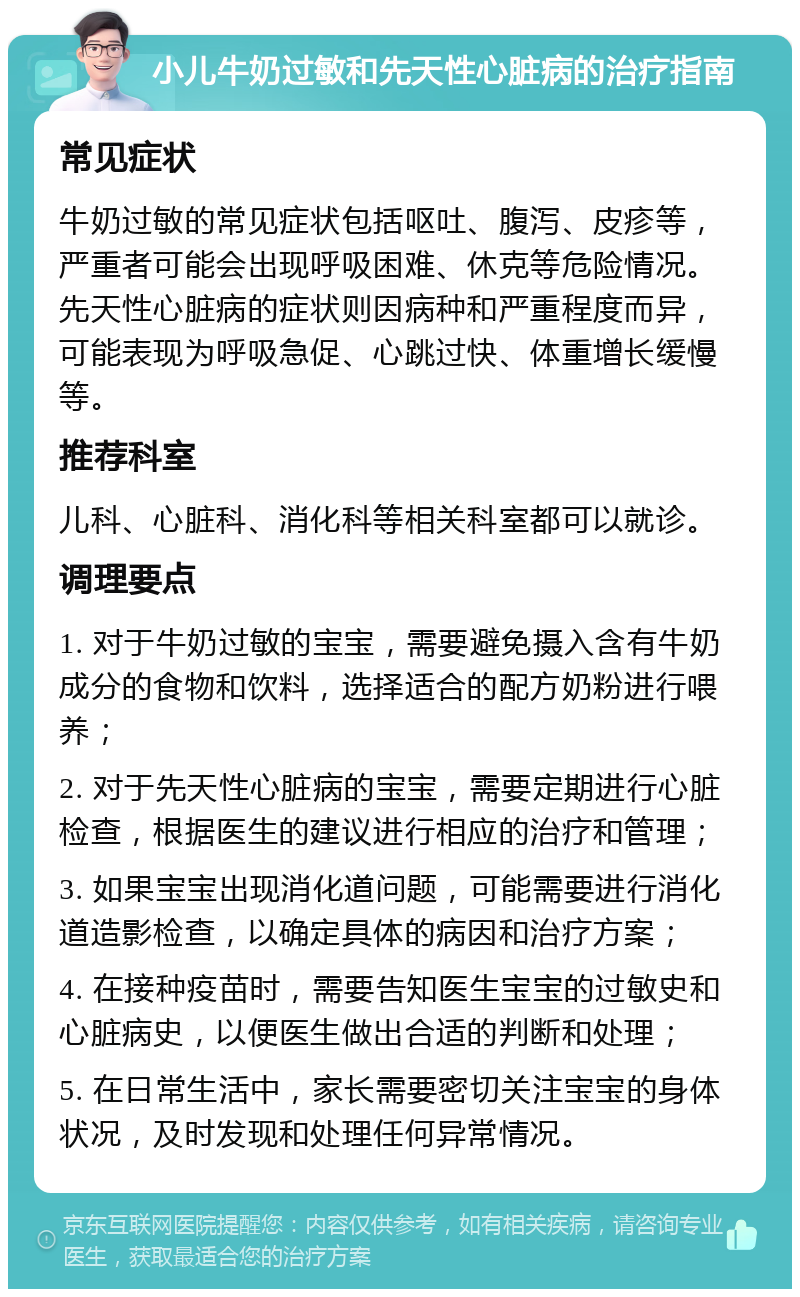 小儿牛奶过敏和先天性心脏病的治疗指南 常见症状 牛奶过敏的常见症状包括呕吐、腹泻、皮疹等，严重者可能会出现呼吸困难、休克等危险情况。先天性心脏病的症状则因病种和严重程度而异，可能表现为呼吸急促、心跳过快、体重增长缓慢等。 推荐科室 儿科、心脏科、消化科等相关科室都可以就诊。 调理要点 1. 对于牛奶过敏的宝宝，需要避免摄入含有牛奶成分的食物和饮料，选择适合的配方奶粉进行喂养； 2. 对于先天性心脏病的宝宝，需要定期进行心脏检查，根据医生的建议进行相应的治疗和管理； 3. 如果宝宝出现消化道问题，可能需要进行消化道造影检查，以确定具体的病因和治疗方案； 4. 在接种疫苗时，需要告知医生宝宝的过敏史和心脏病史，以便医生做出合适的判断和处理； 5. 在日常生活中，家长需要密切关注宝宝的身体状况，及时发现和处理任何异常情况。