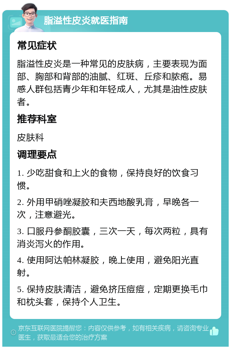 脂溢性皮炎就医指南 常见症状 脂溢性皮炎是一种常见的皮肤病，主要表现为面部、胸部和背部的油腻、红斑、丘疹和脓疱。易感人群包括青少年和年轻成人，尤其是油性皮肤者。 推荐科室 皮肤科 调理要点 1. 少吃甜食和上火的食物，保持良好的饮食习惯。 2. 外用甲硝唑凝胶和夫西地酸乳膏，早晚各一次，注意避光。 3. 口服丹参酮胶囊，三次一天，每次两粒，具有消炎泻火的作用。 4. 使用阿达帕林凝胶，晚上使用，避免阳光直射。 5. 保持皮肤清洁，避免挤压痘痘，定期更换毛巾和枕头套，保持个人卫生。