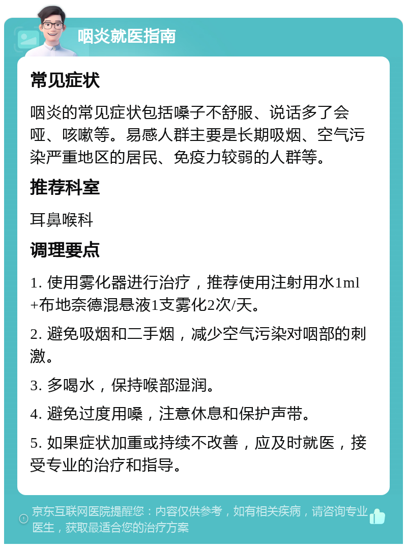 咽炎就医指南 常见症状 咽炎的常见症状包括嗓子不舒服、说话多了会哑、咳嗽等。易感人群主要是长期吸烟、空气污染严重地区的居民、免疫力较弱的人群等。 推荐科室 耳鼻喉科 调理要点 1. 使用雾化器进行治疗，推荐使用注射用水1ml+布地奈德混悬液1支雾化2次/天。 2. 避免吸烟和二手烟，减少空气污染对咽部的刺激。 3. 多喝水，保持喉部湿润。 4. 避免过度用嗓，注意休息和保护声带。 5. 如果症状加重或持续不改善，应及时就医，接受专业的治疗和指导。