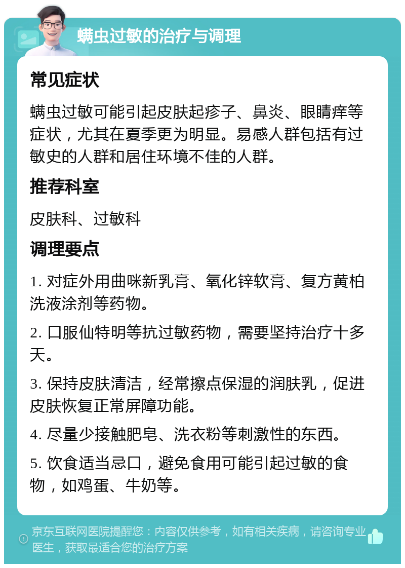 螨虫过敏的治疗与调理 常见症状 螨虫过敏可能引起皮肤起疹子、鼻炎、眼睛痒等症状，尤其在夏季更为明显。易感人群包括有过敏史的人群和居住环境不佳的人群。 推荐科室 皮肤科、过敏科 调理要点 1. 对症外用曲咪新乳膏、氧化锌软膏、复方黄柏洗液涂剂等药物。 2. 口服仙特明等抗过敏药物，需要坚持治疗十多天。 3. 保持皮肤清洁，经常擦点保湿的润肤乳，促进皮肤恢复正常屏障功能。 4. 尽量少接触肥皂、洗衣粉等刺激性的东西。 5. 饮食适当忌口，避免食用可能引起过敏的食物，如鸡蛋、牛奶等。