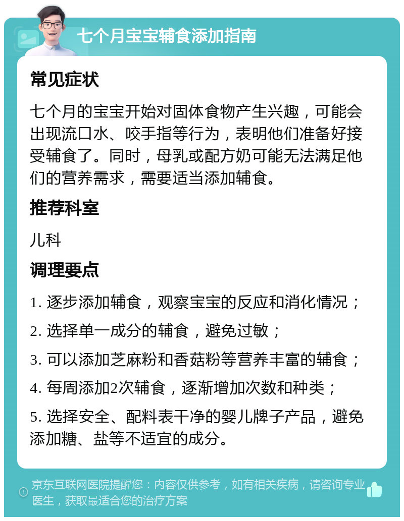 七个月宝宝辅食添加指南 常见症状 七个月的宝宝开始对固体食物产生兴趣，可能会出现流口水、咬手指等行为，表明他们准备好接受辅食了。同时，母乳或配方奶可能无法满足他们的营养需求，需要适当添加辅食。 推荐科室 儿科 调理要点 1. 逐步添加辅食，观察宝宝的反应和消化情况； 2. 选择单一成分的辅食，避免过敏； 3. 可以添加芝麻粉和香菇粉等营养丰富的辅食； 4. 每周添加2次辅食，逐渐增加次数和种类； 5. 选择安全、配料表干净的婴儿牌子产品，避免添加糖、盐等不适宜的成分。