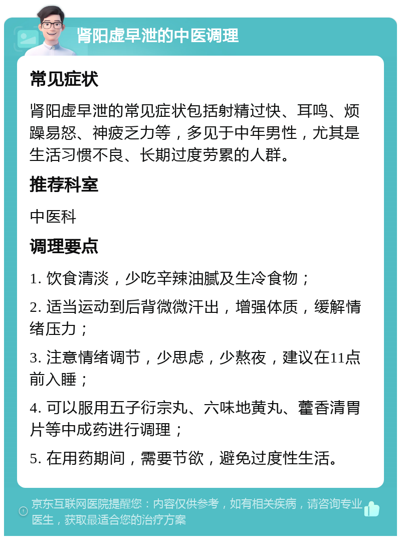 肾阳虚早泄的中医调理 常见症状 肾阳虚早泄的常见症状包括射精过快、耳鸣、烦躁易怒、神疲乏力等，多见于中年男性，尤其是生活习惯不良、长期过度劳累的人群。 推荐科室 中医科 调理要点 1. 饮食清淡，少吃辛辣油腻及生冷食物； 2. 适当运动到后背微微汗出，增强体质，缓解情绪压力； 3. 注意情绪调节，少思虑，少熬夜，建议在11点前入睡； 4. 可以服用五子衍宗丸、六味地黄丸、藿香清胃片等中成药进行调理； 5. 在用药期间，需要节欲，避免过度性生活。