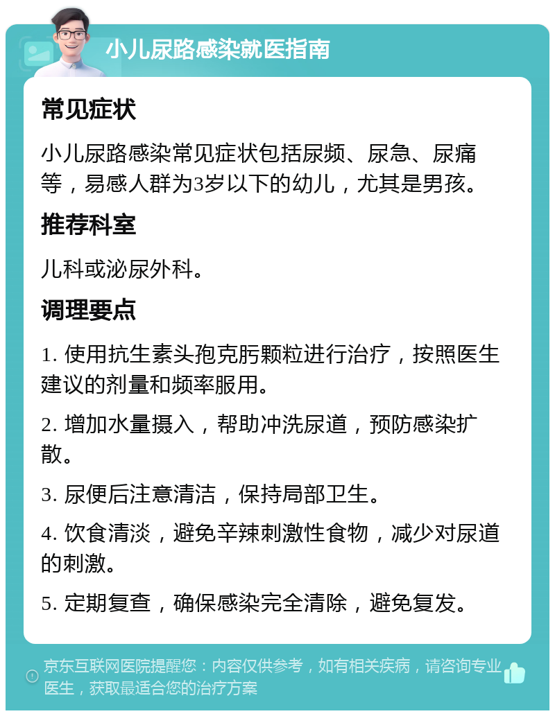 小儿尿路感染就医指南 常见症状 小儿尿路感染常见症状包括尿频、尿急、尿痛等，易感人群为3岁以下的幼儿，尤其是男孩。 推荐科室 儿科或泌尿外科。 调理要点 1. 使用抗生素头孢克肟颗粒进行治疗，按照医生建议的剂量和频率服用。 2. 增加水量摄入，帮助冲洗尿道，预防感染扩散。 3. 尿便后注意清洁，保持局部卫生。 4. 饮食清淡，避免辛辣刺激性食物，减少对尿道的刺激。 5. 定期复查，确保感染完全清除，避免复发。