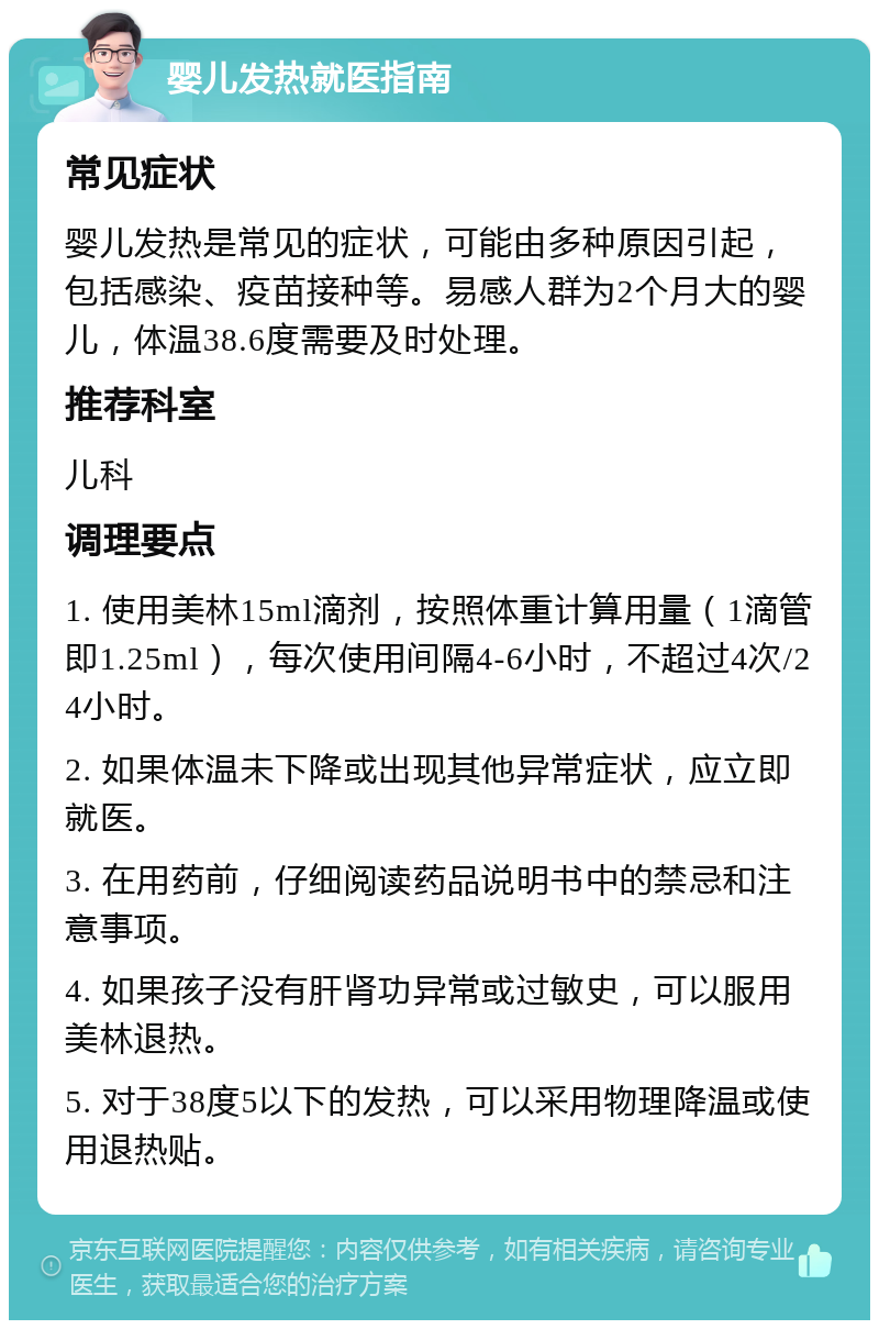 婴儿发热就医指南 常见症状 婴儿发热是常见的症状，可能由多种原因引起，包括感染、疫苗接种等。易感人群为2个月大的婴儿，体温38.6度需要及时处理。 推荐科室 儿科 调理要点 1. 使用美林15ml滴剂，按照体重计算用量（1滴管即1.25ml），每次使用间隔4-6小时，不超过4次/24小时。 2. 如果体温未下降或出现其他异常症状，应立即就医。 3. 在用药前，仔细阅读药品说明书中的禁忌和注意事项。 4. 如果孩子没有肝肾功异常或过敏史，可以服用美林退热。 5. 对于38度5以下的发热，可以采用物理降温或使用退热贴。