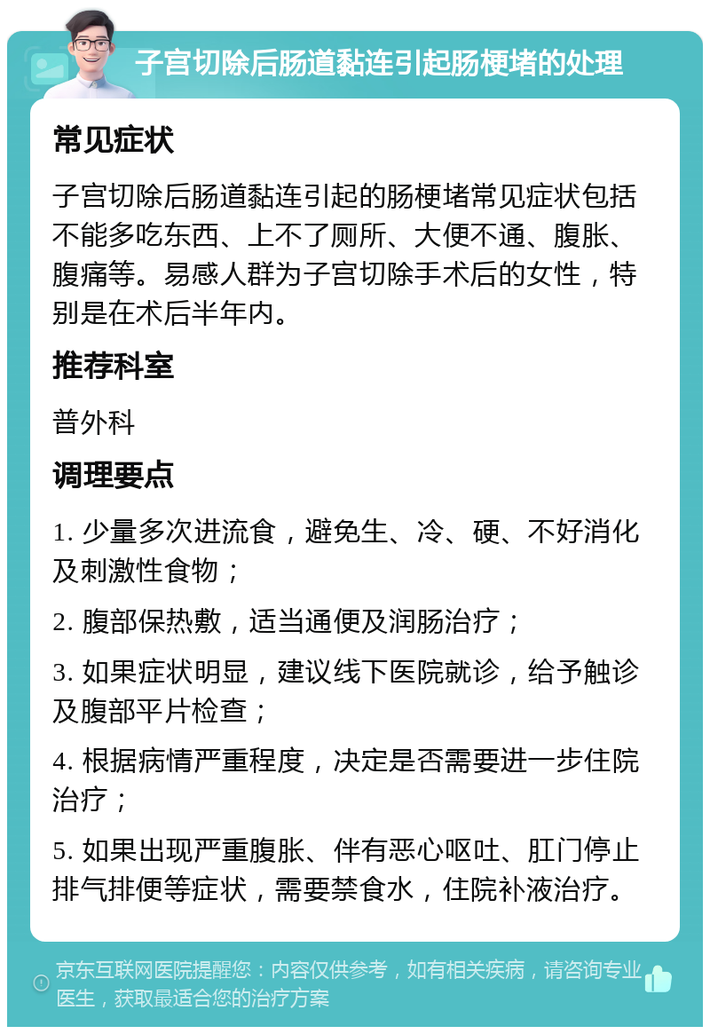 子宫切除后肠道黏连引起肠梗堵的处理 常见症状 子宫切除后肠道黏连引起的肠梗堵常见症状包括不能多吃东西、上不了厕所、大便不通、腹胀、腹痛等。易感人群为子宫切除手术后的女性，特别是在术后半年内。 推荐科室 普外科 调理要点 1. 少量多次进流食，避免生、冷、硬、不好消化及刺激性食物； 2. 腹部保热敷，适当通便及润肠治疗； 3. 如果症状明显，建议线下医院就诊，给予触诊及腹部平片检查； 4. 根据病情严重程度，决定是否需要进一步住院治疗； 5. 如果出现严重腹胀、伴有恶心呕吐、肛门停止排气排便等症状，需要禁食水，住院补液治疗。