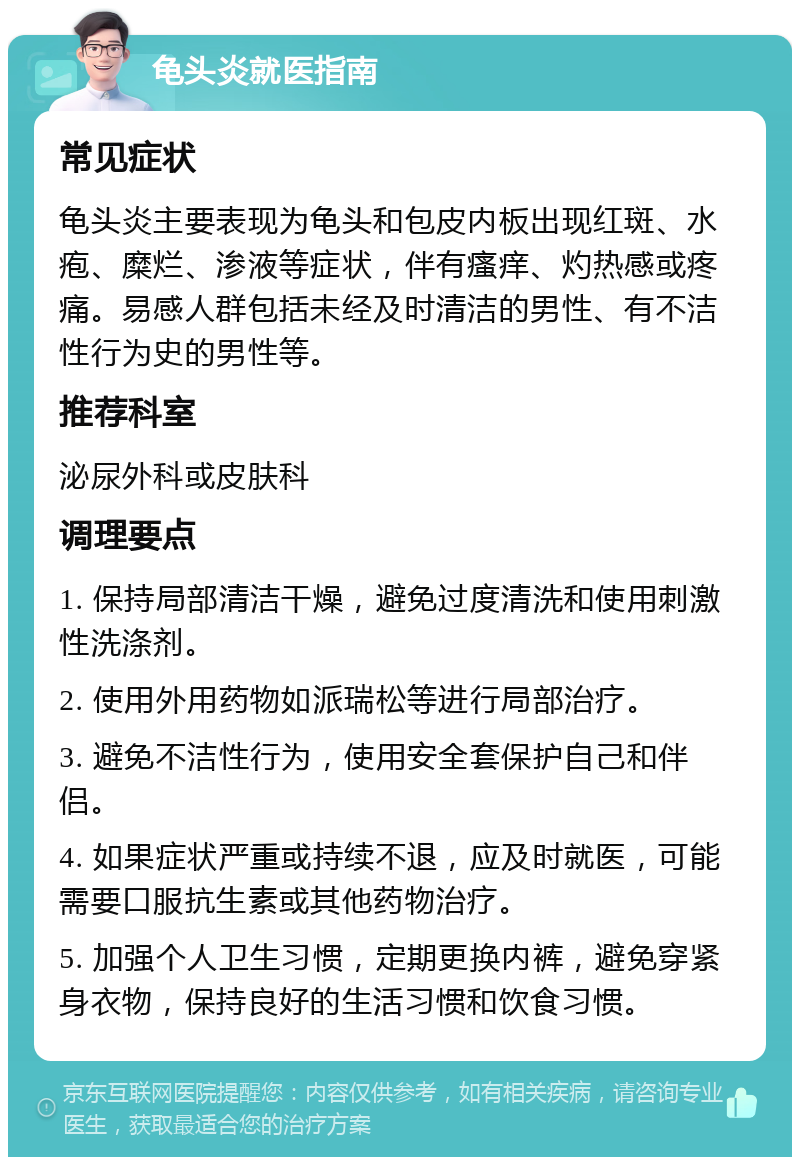 龟头炎就医指南 常见症状 龟头炎主要表现为龟头和包皮内板出现红斑、水疱、糜烂、渗液等症状，伴有瘙痒、灼热感或疼痛。易感人群包括未经及时清洁的男性、有不洁性行为史的男性等。 推荐科室 泌尿外科或皮肤科 调理要点 1. 保持局部清洁干燥，避免过度清洗和使用刺激性洗涤剂。 2. 使用外用药物如派瑞松等进行局部治疗。 3. 避免不洁性行为，使用安全套保护自己和伴侣。 4. 如果症状严重或持续不退，应及时就医，可能需要口服抗生素或其他药物治疗。 5. 加强个人卫生习惯，定期更换内裤，避免穿紧身衣物，保持良好的生活习惯和饮食习惯。