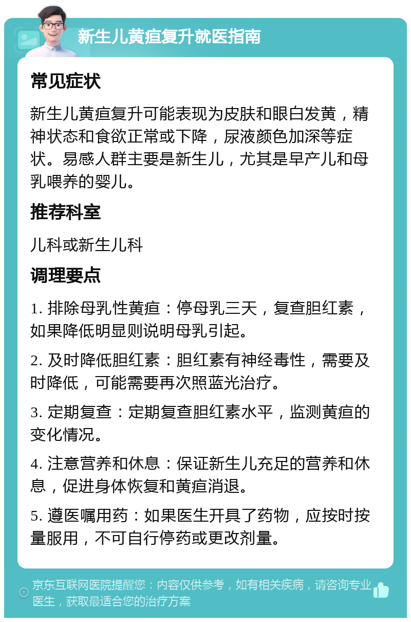 新生儿黄疸复升就医指南 常见症状 新生儿黄疸复升可能表现为皮肤和眼白发黄，精神状态和食欲正常或下降，尿液颜色加深等症状。易感人群主要是新生儿，尤其是早产儿和母乳喂养的婴儿。 推荐科室 儿科或新生儿科 调理要点 1. 排除母乳性黄疸：停母乳三天，复查胆红素，如果降低明显则说明母乳引起。 2. 及时降低胆红素：胆红素有神经毒性，需要及时降低，可能需要再次照蓝光治疗。 3. 定期复查：定期复查胆红素水平，监测黄疸的变化情况。 4. 注意营养和休息：保证新生儿充足的营养和休息，促进身体恢复和黄疸消退。 5. 遵医嘱用药：如果医生开具了药物，应按时按量服用，不可自行停药或更改剂量。