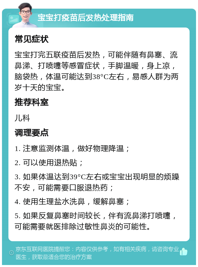 宝宝打疫苗后发热处理指南 常见症状 宝宝打完五联疫苗后发热，可能伴随有鼻塞、流鼻涕、打喷嚏等感冒症状，手脚温暖，身上凉，脑袋热，体温可能达到38°C左右，易感人群为两岁十天的宝宝。 推荐科室 儿科 调理要点 1. 注意监测体温，做好物理降温； 2. 可以使用退热贴； 3. 如果体温达到39°C左右或宝宝出现明显的烦躁不安，可能需要口服退热药； 4. 使用生理盐水洗鼻，缓解鼻塞； 5. 如果反复鼻塞时间较长，伴有流鼻涕打喷嚏，可能需要就医排除过敏性鼻炎的可能性。