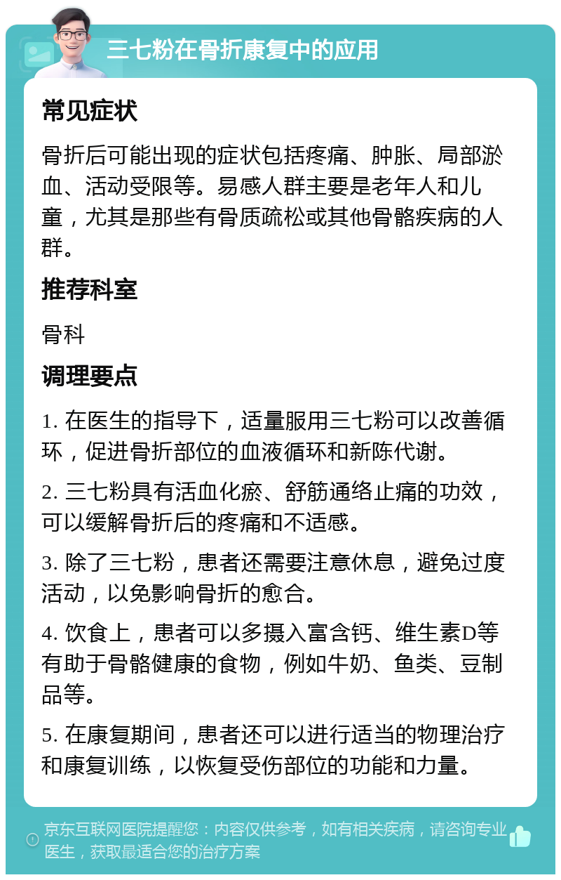 三七粉在骨折康复中的应用 常见症状 骨折后可能出现的症状包括疼痛、肿胀、局部淤血、活动受限等。易感人群主要是老年人和儿童，尤其是那些有骨质疏松或其他骨骼疾病的人群。 推荐科室 骨科 调理要点 1. 在医生的指导下，适量服用三七粉可以改善循环，促进骨折部位的血液循环和新陈代谢。 2. 三七粉具有活血化瘀、舒筋通络止痛的功效，可以缓解骨折后的疼痛和不适感。 3. 除了三七粉，患者还需要注意休息，避免过度活动，以免影响骨折的愈合。 4. 饮食上，患者可以多摄入富含钙、维生素D等有助于骨骼健康的食物，例如牛奶、鱼类、豆制品等。 5. 在康复期间，患者还可以进行适当的物理治疗和康复训练，以恢复受伤部位的功能和力量。