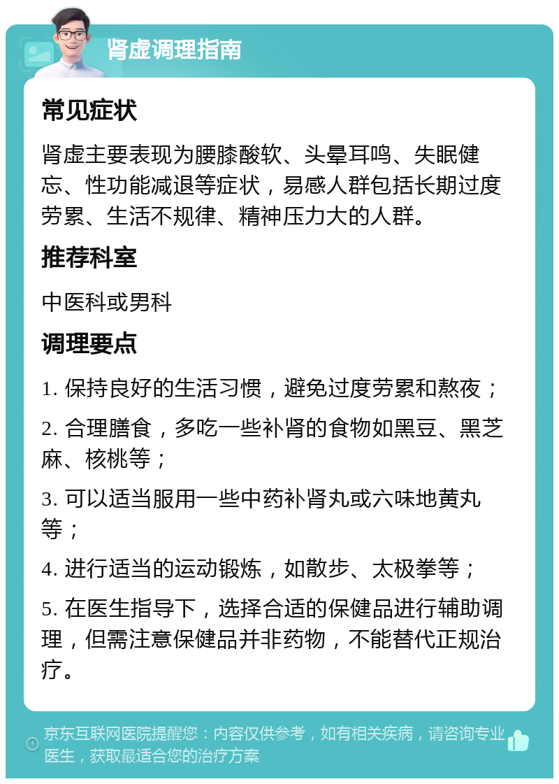 肾虚调理指南 常见症状 肾虚主要表现为腰膝酸软、头晕耳鸣、失眠健忘、性功能减退等症状，易感人群包括长期过度劳累、生活不规律、精神压力大的人群。 推荐科室 中医科或男科 调理要点 1. 保持良好的生活习惯，避免过度劳累和熬夜； 2. 合理膳食，多吃一些补肾的食物如黑豆、黑芝麻、核桃等； 3. 可以适当服用一些中药补肾丸或六味地黄丸等； 4. 进行适当的运动锻炼，如散步、太极拳等； 5. 在医生指导下，选择合适的保健品进行辅助调理，但需注意保健品并非药物，不能替代正规治疗。