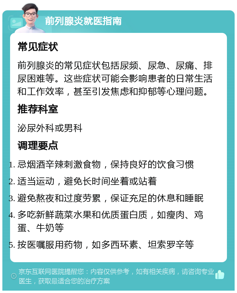 前列腺炎就医指南 常见症状 前列腺炎的常见症状包括尿频、尿急、尿痛、排尿困难等。这些症状可能会影响患者的日常生活和工作效率，甚至引发焦虑和抑郁等心理问题。 推荐科室 泌尿外科或男科 调理要点 忌烟酒辛辣刺激食物，保持良好的饮食习惯 适当运动，避免长时间坐着或站着 避免熬夜和过度劳累，保证充足的休息和睡眠 多吃新鲜蔬菜水果和优质蛋白质，如瘦肉、鸡蛋、牛奶等 按医嘱服用药物，如多西环素、坦索罗辛等