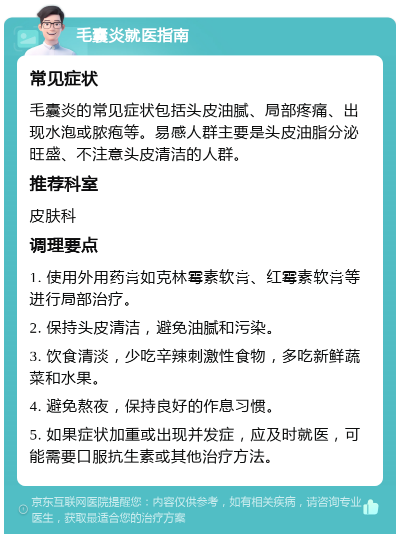 毛囊炎就医指南 常见症状 毛囊炎的常见症状包括头皮油腻、局部疼痛、出现水泡或脓疱等。易感人群主要是头皮油脂分泌旺盛、不注意头皮清洁的人群。 推荐科室 皮肤科 调理要点 1. 使用外用药膏如克林霉素软膏、红霉素软膏等进行局部治疗。 2. 保持头皮清洁，避免油腻和污染。 3. 饮食清淡，少吃辛辣刺激性食物，多吃新鲜蔬菜和水果。 4. 避免熬夜，保持良好的作息习惯。 5. 如果症状加重或出现并发症，应及时就医，可能需要口服抗生素或其他治疗方法。