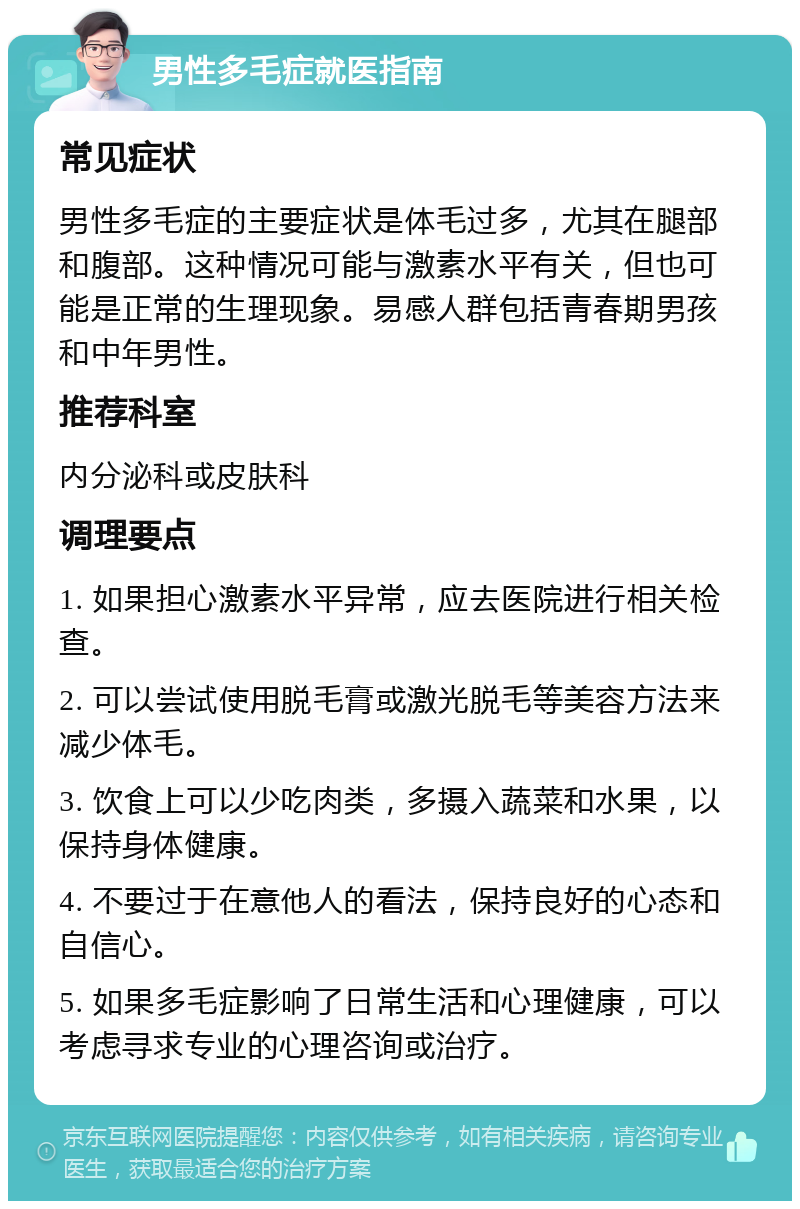 男性多毛症就医指南 常见症状 男性多毛症的主要症状是体毛过多，尤其在腿部和腹部。这种情况可能与激素水平有关，但也可能是正常的生理现象。易感人群包括青春期男孩和中年男性。 推荐科室 内分泌科或皮肤科 调理要点 1. 如果担心激素水平异常，应去医院进行相关检查。 2. 可以尝试使用脱毛膏或激光脱毛等美容方法来减少体毛。 3. 饮食上可以少吃肉类，多摄入蔬菜和水果，以保持身体健康。 4. 不要过于在意他人的看法，保持良好的心态和自信心。 5. 如果多毛症影响了日常生活和心理健康，可以考虑寻求专业的心理咨询或治疗。