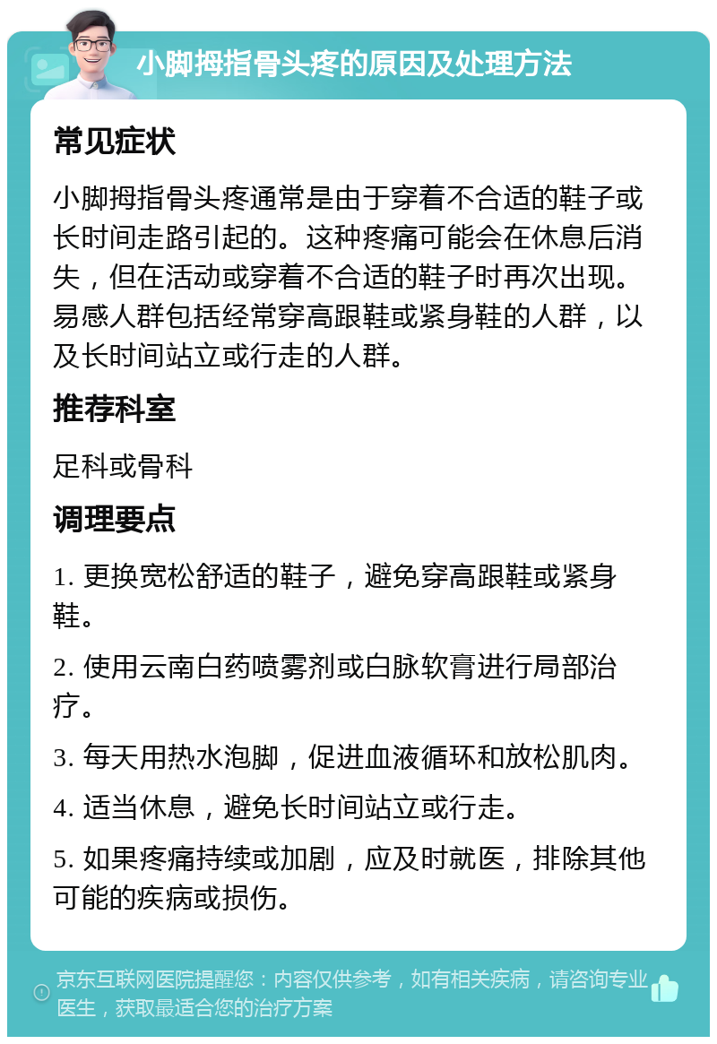 小脚拇指骨头疼的原因及处理方法 常见症状 小脚拇指骨头疼通常是由于穿着不合适的鞋子或长时间走路引起的。这种疼痛可能会在休息后消失，但在活动或穿着不合适的鞋子时再次出现。易感人群包括经常穿高跟鞋或紧身鞋的人群，以及长时间站立或行走的人群。 推荐科室 足科或骨科 调理要点 1. 更换宽松舒适的鞋子，避免穿高跟鞋或紧身鞋。 2. 使用云南白药喷雾剂或白脉软膏进行局部治疗。 3. 每天用热水泡脚，促进血液循环和放松肌肉。 4. 适当休息，避免长时间站立或行走。 5. 如果疼痛持续或加剧，应及时就医，排除其他可能的疾病或损伤。