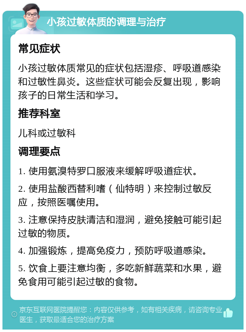 小孩过敏体质的调理与治疗 常见症状 小孩过敏体质常见的症状包括湿疹、呼吸道感染和过敏性鼻炎。这些症状可能会反复出现，影响孩子的日常生活和学习。 推荐科室 儿科或过敏科 调理要点 1. 使用氨溴特罗口服液来缓解呼吸道症状。 2. 使用盐酸西替利嗜（仙特明）来控制过敏反应，按照医嘱使用。 3. 注意保持皮肤清洁和湿润，避免接触可能引起过敏的物质。 4. 加强锻炼，提高免疫力，预防呼吸道感染。 5. 饮食上要注意均衡，多吃新鲜蔬菜和水果，避免食用可能引起过敏的食物。